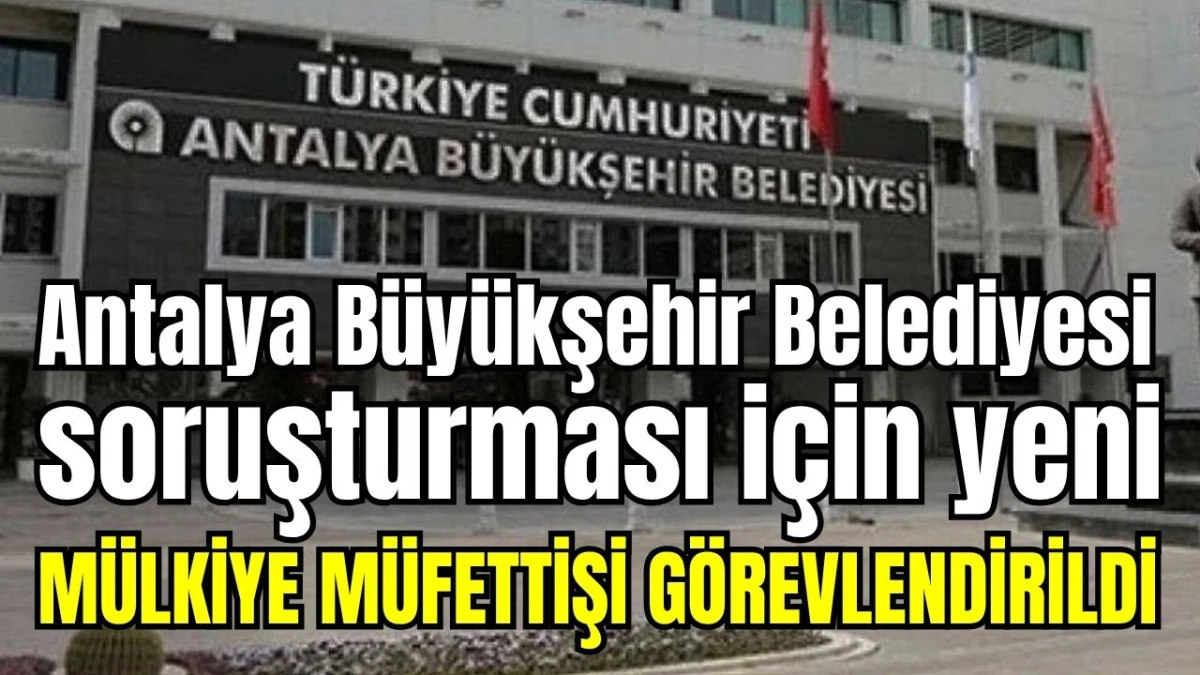 Antalya B&uuml;y&uuml;kşehir Belediyesi soruşturması i&ccedil;in yeni M&uuml;lkiye M&uuml;fettişi g&ouml;revlendirildi