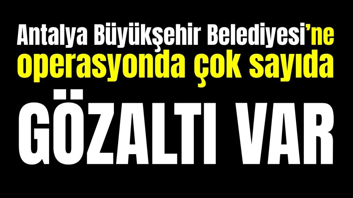 Antalya B&uuml;y&uuml;kşehir Belediyesi&rsquo;ne operasyonda &ccedil;ok sayıda g&ouml;zaltı var