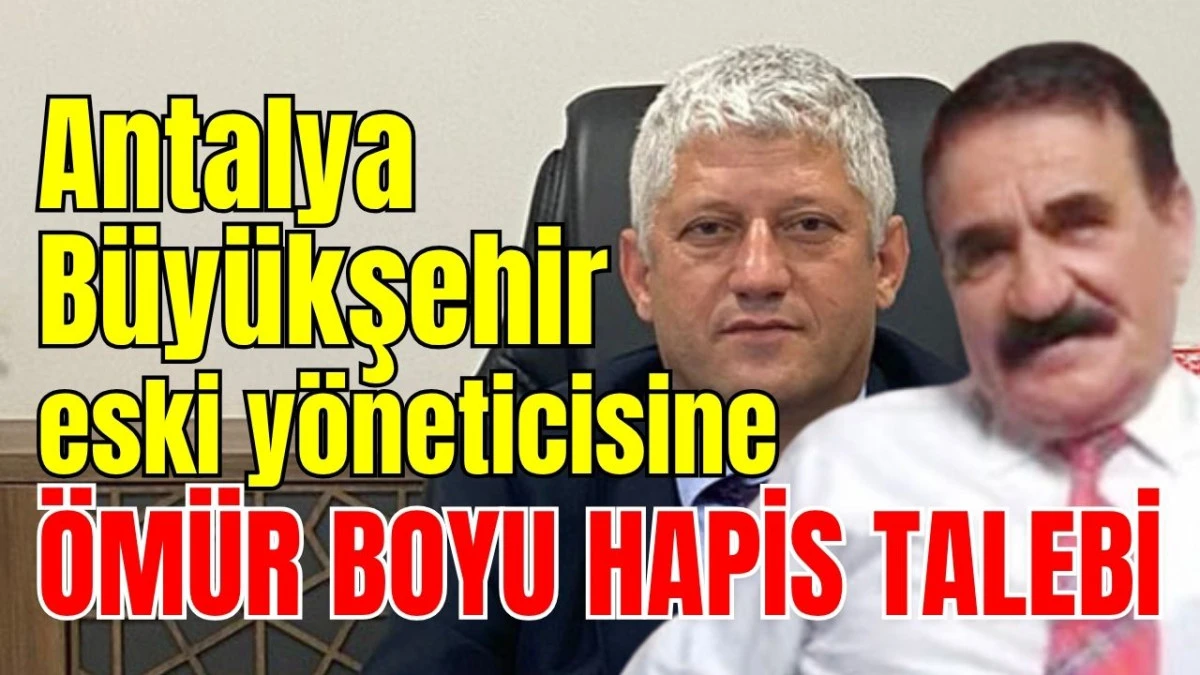 Antalya B&uuml;y&uuml;kşehir eski y&ouml;neticisine &ouml;m&uuml;r boyu hapis talebi 
