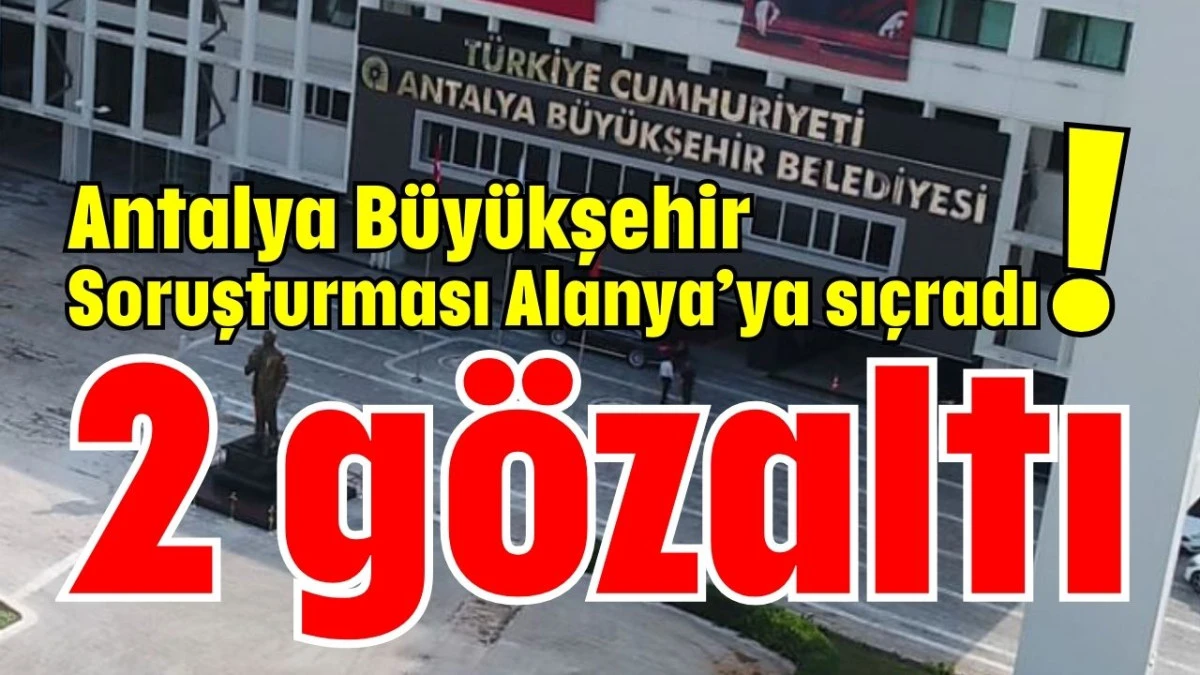 Antalya Büyükşehir Soruşturması Alanya’ya sıçradı! 2 gözaltı 