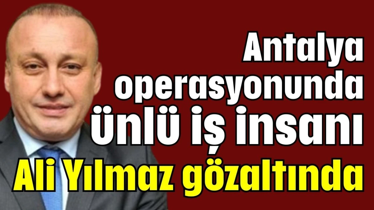 Antalya operasyonunda ünlü iş insanı Ali Yılmaz gözaltında  