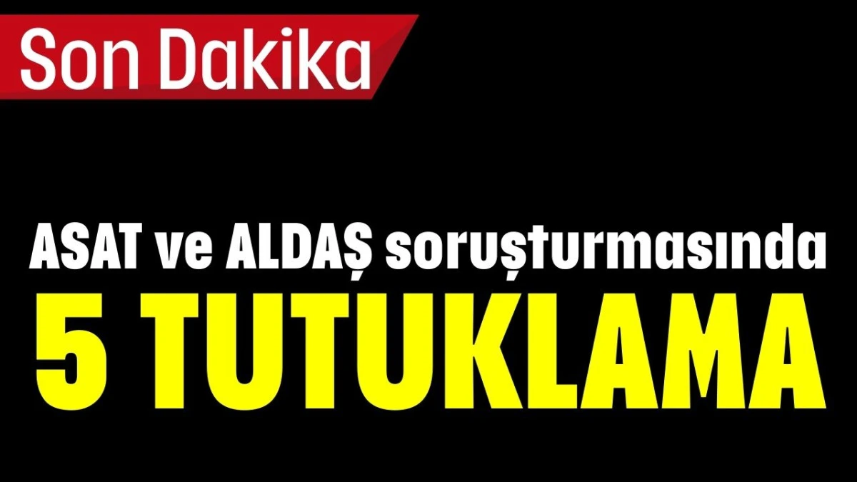ASAT ve ALDAŞ soruşturmasında 5 TUTUKLAMA
