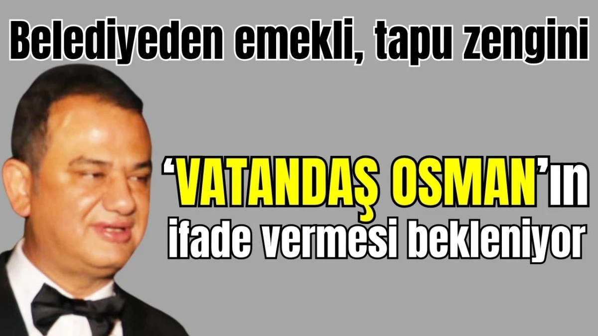 Belediyeden emekli, tapu zengini 'Vatandaş Osman'ın hafriyat yolsuzluğuyla ilgili ifade vermesi bekleniyor  