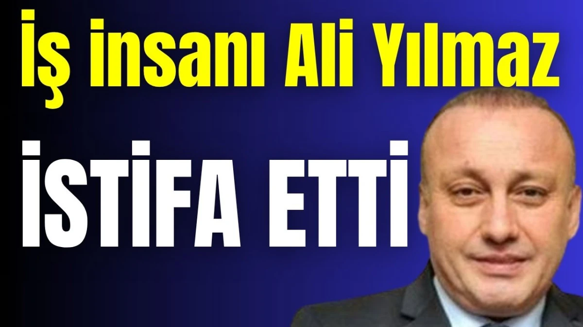 İş insanı Ali Yılmaz istifa etti 