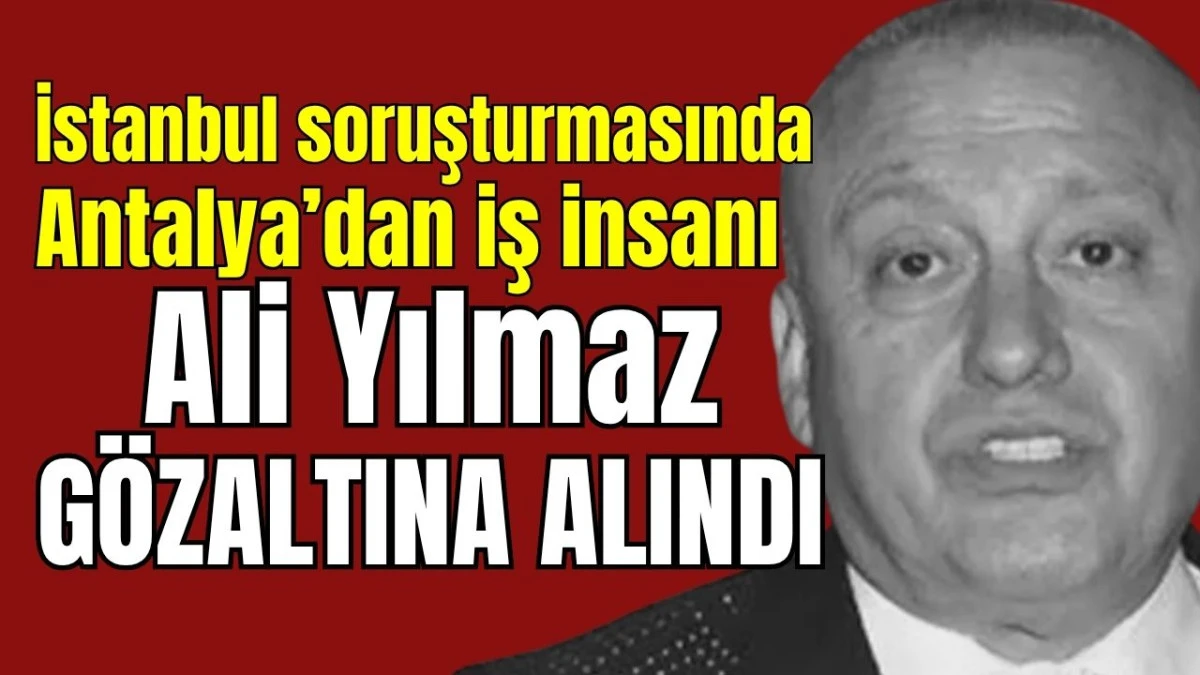 İstanbul soruşturmasında Antalya&rsquo;dan iş insanı Ali Yılmaz g&ouml;zaltına alındı