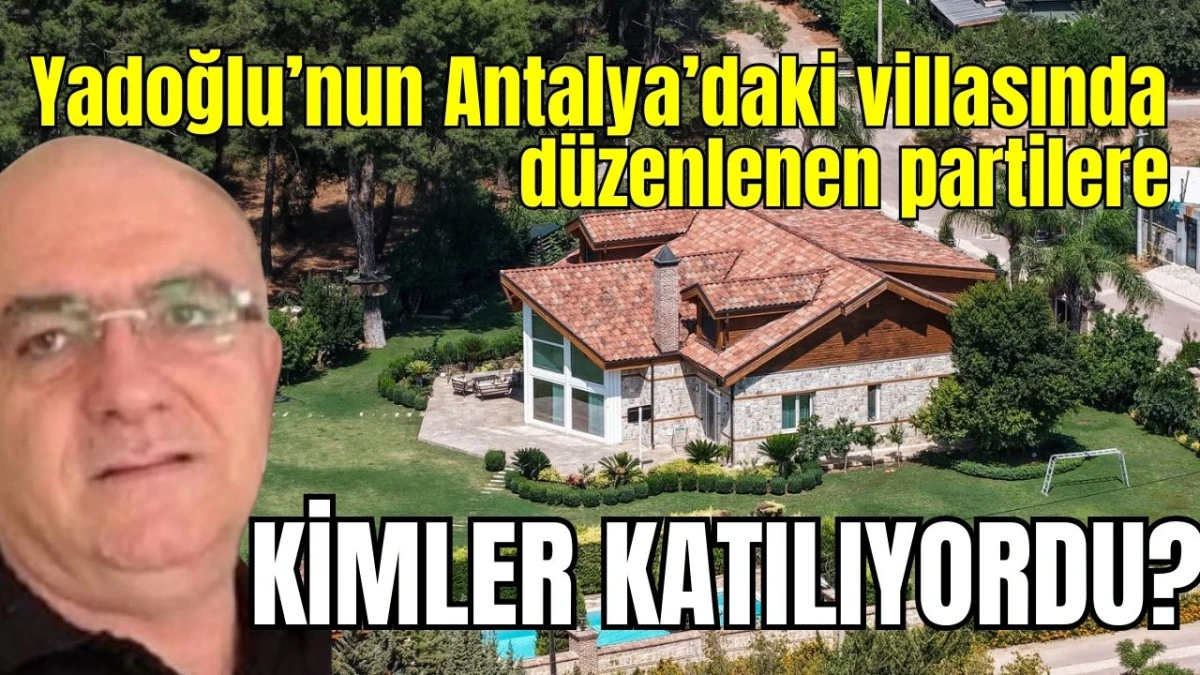 Yusuf Yadoğlu'nun Antalya'daki villasında düzenlenen partilere kimler katılıyordu?   